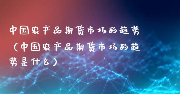 中国农产品期货市场的趋势（中国农产品期货市场的趋势是什么）_https://m.gongyisiwang.com_商业资讯_第1张