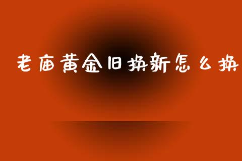 老庙黄金旧换新怎么换_https://m.gongyisiwang.com_财经时评_第1张