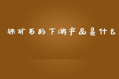 铁矿石的下游产品是什么_https://m.gongyisiwang.com_商业资讯_第1张