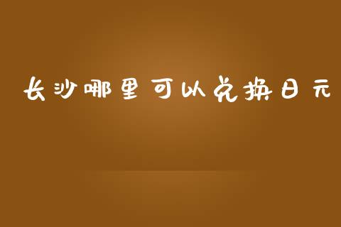 长沙哪里可以兑换日元_https://m.gongyisiwang.com_商业资讯_第1张