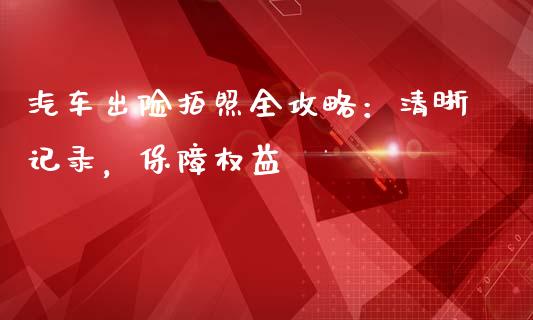 汽车出险拍照全攻略：清晰记录，保障权益_https://m.gongyisiwang.com_商业资讯_第1张