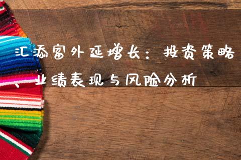 汇添富外延增长：投资策略、业绩表现与风险分析_https://m.gongyisiwang.com_保险理财_第1张