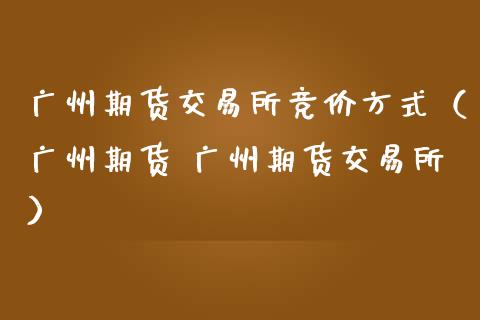 广州期货交易所竞价方式（广州期货 广州期货交易所）_https://m.gongyisiwang.com_财经咨询_第1张