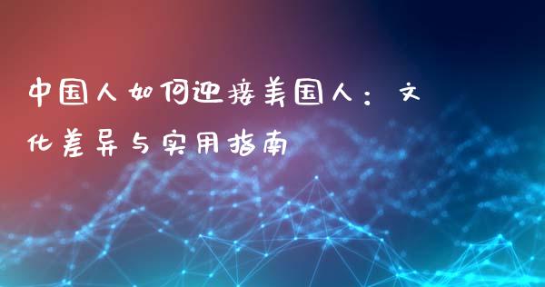 中国人如何迎接美国人：文化差异与实用指南_https://m.gongyisiwang.com_财经时评_第1张
