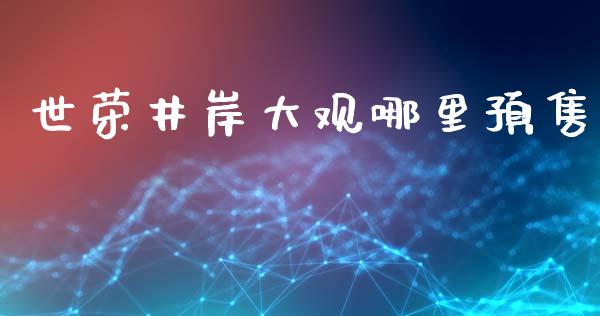 世荣井岸大观哪里预售_https://m.gongyisiwang.com_商业资讯_第1张