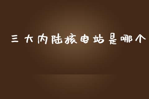 三大内陆核电站是哪个_https://m.gongyisiwang.com_债券咨询_第1张