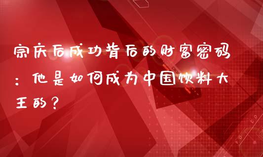 宗庆后成功背后的财富密码：他是如何成为中国饮料大王的？_https://m.gongyisiwang.com_信托投资_第1张