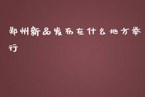 郑州新品发布在什么地方举行_https://m.gongyisiwang.com_信托投资_第1张