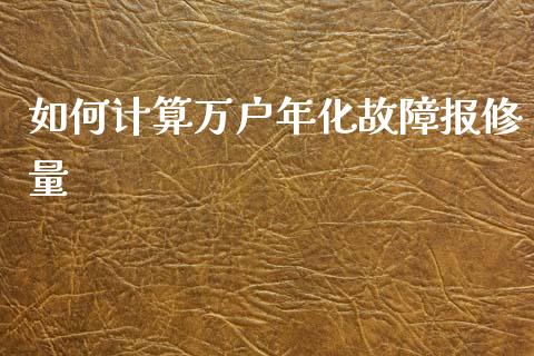 如何计算万户年化故障报修量_https://m.gongyisiwang.com_商业资讯_第1张