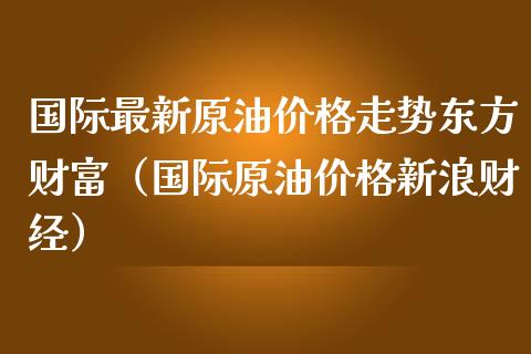 国际最新原油价格走势东方财富（国际原油价格新浪财经）_https://m.gongyisiwang.com_财经时评_第1张