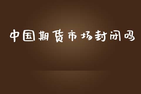 中国期货市场封闭吗_https://m.gongyisiwang.com_理财投资_第1张