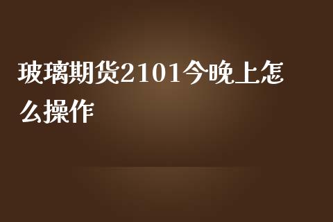 玻璃期货2101今晚上怎么操作_https://m.gongyisiwang.com_财经咨询_第1张