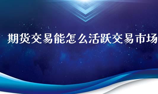 期货交易能怎么活跃交易市场_https://m.gongyisiwang.com_商业资讯_第1张