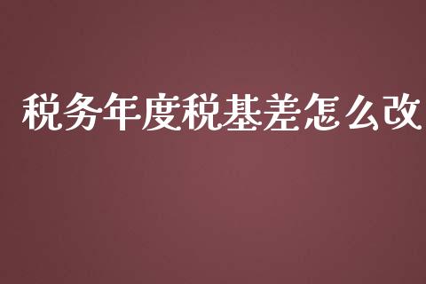 税务年度税基差怎么改_https://m.gongyisiwang.com_理财投资_第1张