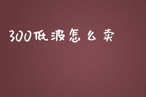 300低波怎么卖_https://m.gongyisiwang.com_商业资讯_第1张