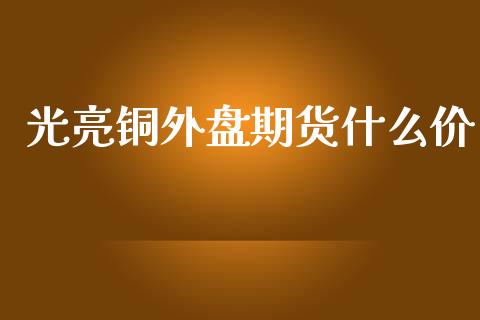 光亮铜外盘期货什么价_https://m.gongyisiwang.com_信托投资_第1张