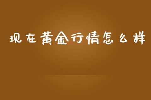 现在黄金行情怎么样_https://m.gongyisiwang.com_财经咨询_第1张