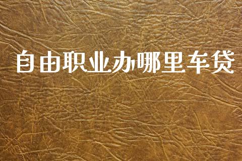 自由职业办哪里车贷_https://m.gongyisiwang.com_财经时评_第1张