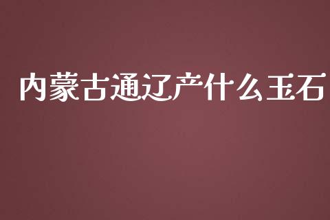 内蒙古通辽产什么玉石_https://m.gongyisiwang.com_财经咨询_第1张