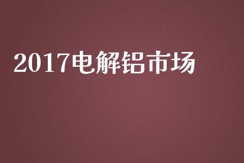 2017电解铝市场_https://m.gongyisiwang.com_商业资讯_第1张