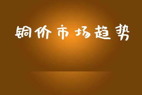 铜价市场趋势_https://m.gongyisiwang.com_财经时评_第1张