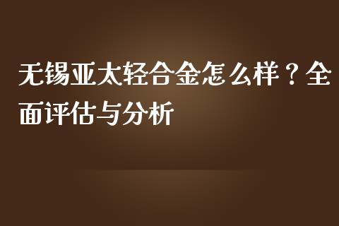 无锡亚太轻合金怎么样？全面评估与分析_https://m.gongyisiwang.com_保险理财_第1张