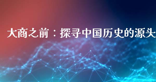 大商之前：探寻中国历史的源头_https://m.gongyisiwang.com_财经时评_第1张