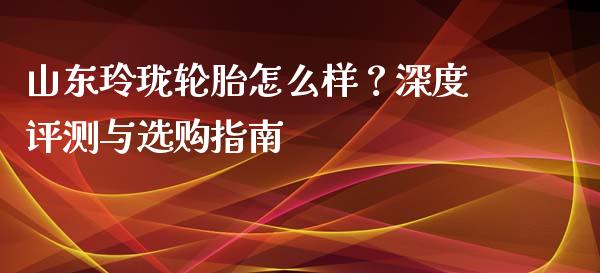 山东玲珑轮胎怎么样？深度评测与选购指南_https://m.gongyisiwang.com_理财投资_第1张