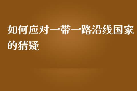 如何应对一带一路沿线国家的猜疑_https://m.gongyisiwang.com_理财产品_第1张