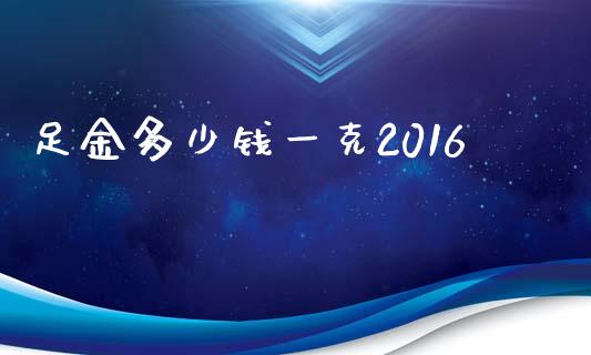 足金多少钱一克2016_https://m.gongyisiwang.com_债券咨询_第1张