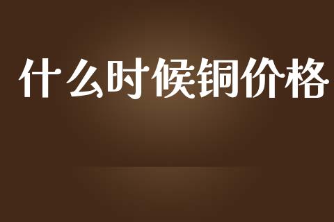 什么时候铜价格_https://m.gongyisiwang.com_财经时评_第1张