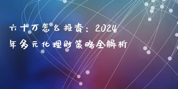 六十万怎么投资：2024年多元化理财策略全解析_https://m.gongyisiwang.com_理财产品_第1张