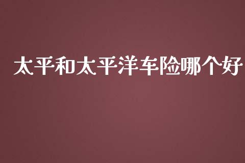 太平和太平洋车险哪个好_https://m.gongyisiwang.com_商业资讯_第1张