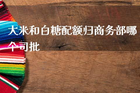 大米和白糖配额归商务部哪个司批_https://m.gongyisiwang.com_商业资讯_第1张