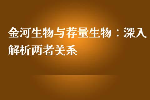 金河生物与荐量生物：深入解析两者关系_https://m.gongyisiwang.com_财经咨询_第1张