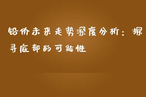 铅价未来走势深度分析：探寻底部的可能性_https://m.gongyisiwang.com_理财产品_第1张