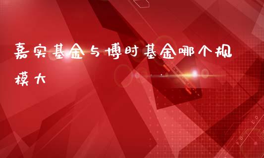 嘉实基金与博时基金哪个规模大_https://m.gongyisiwang.com_理财产品_第1张