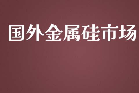 国外金属硅市场_https://m.gongyisiwang.com_理财投资_第1张