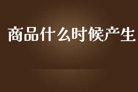 商品什么时候产生_https://m.gongyisiwang.com_财经时评_第1张