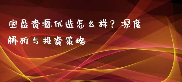 宝盈资源优选怎么样?深度解析与投资策略_财经时评_第1张_财经咨询_财经时评_理财产品_商业资讯 宝盈资源优选怎么样?深度解析与投资策略_https://m.gongyisiwang.com_财经时评_第1张