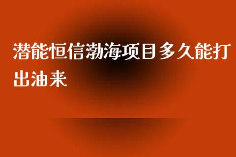 潜能恒信渤海项目多久能打出油来_https://m.gongyisiwang.com_商业资讯_第1张