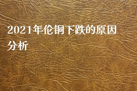 2021年伦铜下跌的原因分析_https://m.gongyisiwang.com_保险理财_第1张