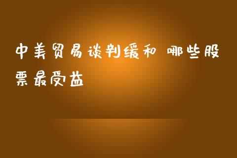 中美贸易谈判缓和 哪些股票最受益_https://m.gongyisiwang.com_财经咨询_第1张