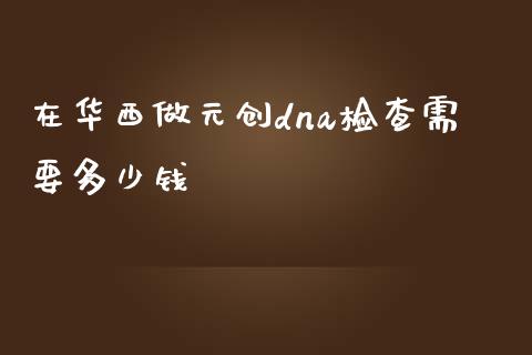 在华西做元创dna检查需要多少钱_https://m.gongyisiwang.com_财经时评_第1张