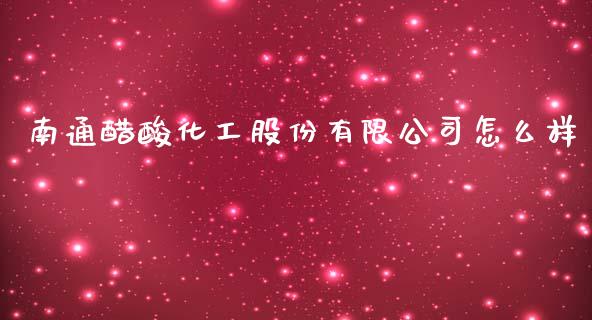 南通醋酸化工股份有限公司怎么样_https://m.gongyisiwang.com_商业资讯_第1张