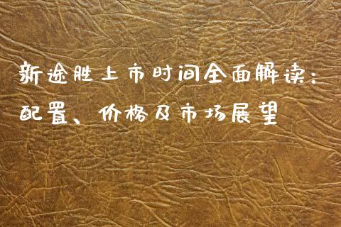 新途胜上市时间全面解读：配置、价格及市场展望_https://m.gongyisiwang.com_理财产品_第1张