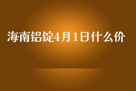 海南铝锭4月1日什么价_https://m.gongyisiwang.com_理财投资_第1张