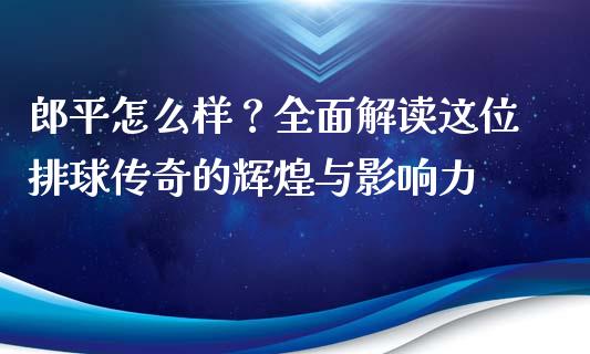郎平怎么样？全面解读这位排球传奇的辉煌与影响力_https://m.gongyisiwang.com_债券咨询_第1张