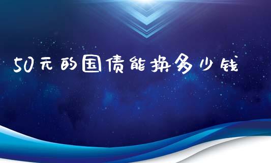 50元的国债能换多少钱_https://m.gongyisiwang.com_债券咨询_第1张