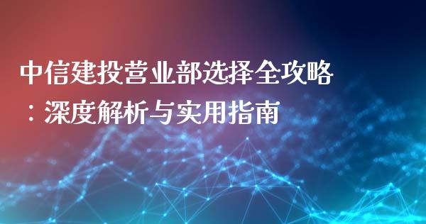 中信建投营业部选择全攻略：深度解析与实用指南_https://m.gongyisiwang.com_理财投资_第1张